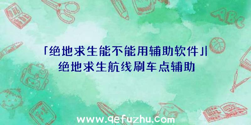 「绝地求生能不能用辅助软件」|绝地求生航线刷车点辅助